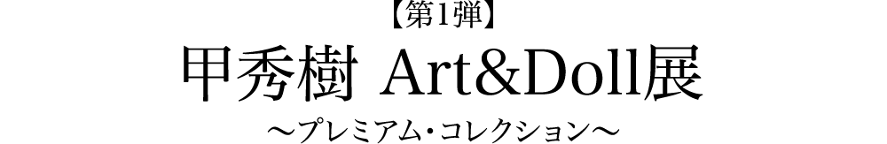 【第1弾】 甲秀樹Art&Doll展　～プレミアム・コレクション～
